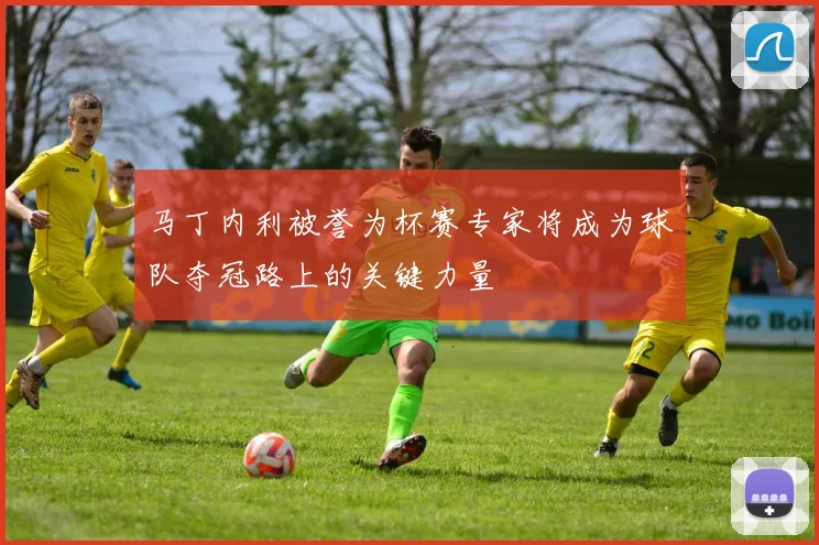 马丁内利被誉为杯赛专家将成为球队夺冠路上的关键力量