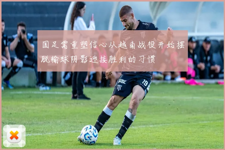 国足需重塑信心从越南战役开始摆脱输球阴影迎接胜利的习惯