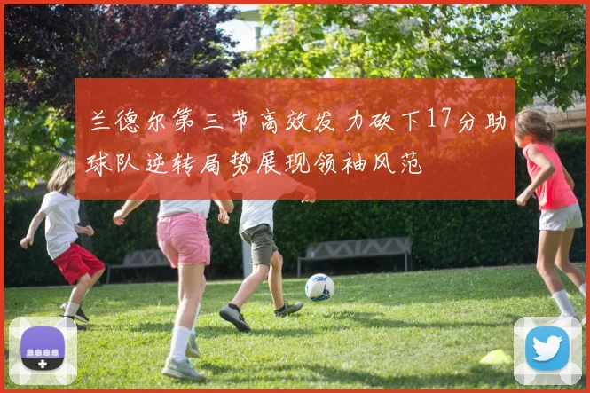 兰德尔第三节高效发力砍下17分助球队逆转局势展现领袖风范