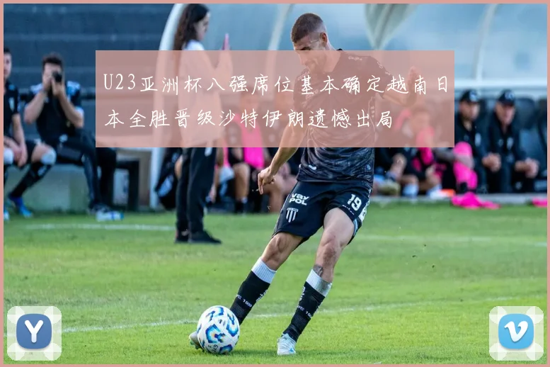 U23亚洲杯八强席位基本确定越南日本全胜晋级沙特伊朗遗憾出局