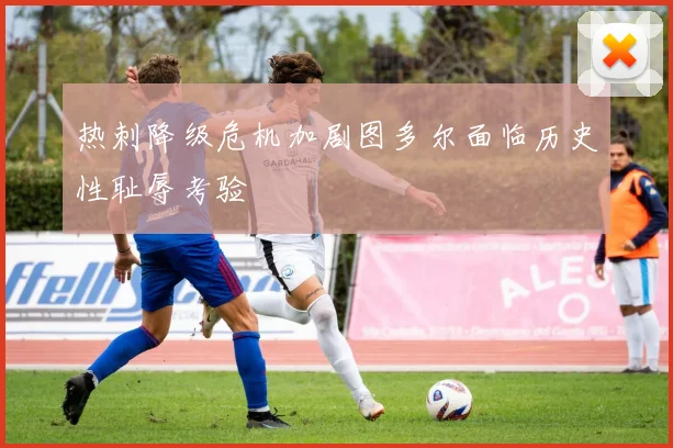 热刺降级危机加剧图多尔面临历史性耻辱考验