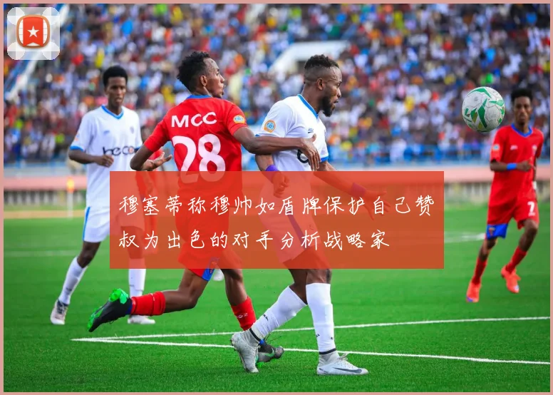 穆塞蒂称穆帅如盾牌保护自己赞囧叔为出色的对手分析战略家