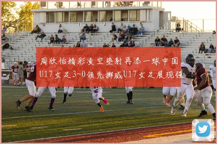 周欣怡精彩凌空垫射再添一球中国U17女足3-0领先挪威U17女足展现强劲实力