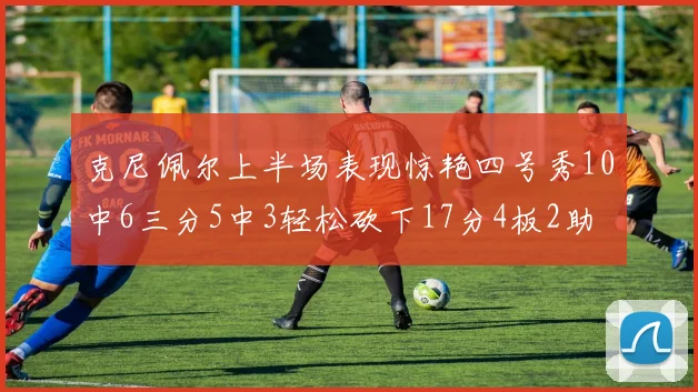 克尼佩尔上半场表现惊艳四号秀10中6三分5中3轻松砍下17分4板2助