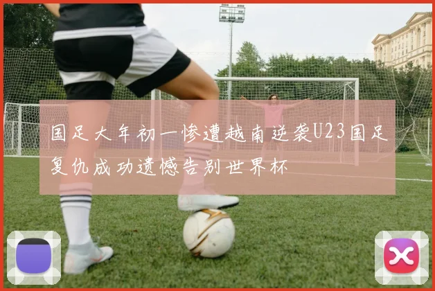 国足大年初一惨遭越南逆袭U23国足复仇成功遗憾告别世界杯