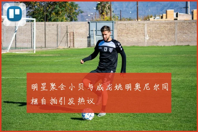 明星聚会小贝与成龙姚明奥尼尔同框自拍引发热议