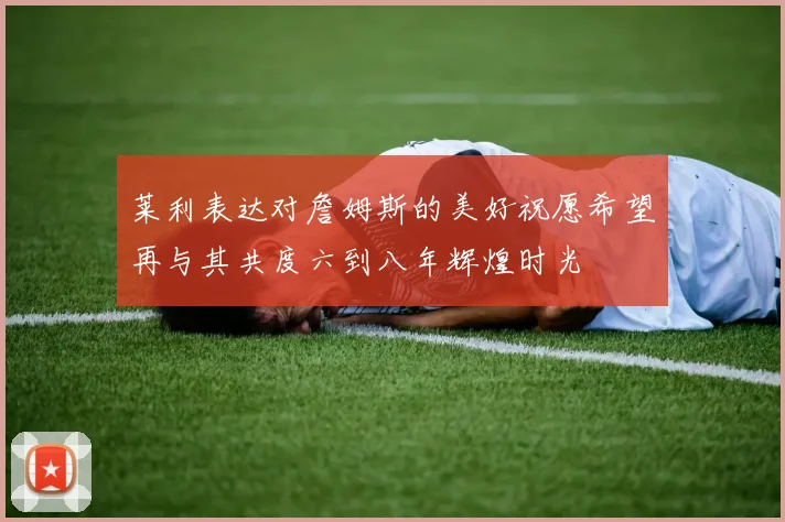 莱利表达对詹姆斯的美好祝愿希望再与其共度六到八年辉煌时光