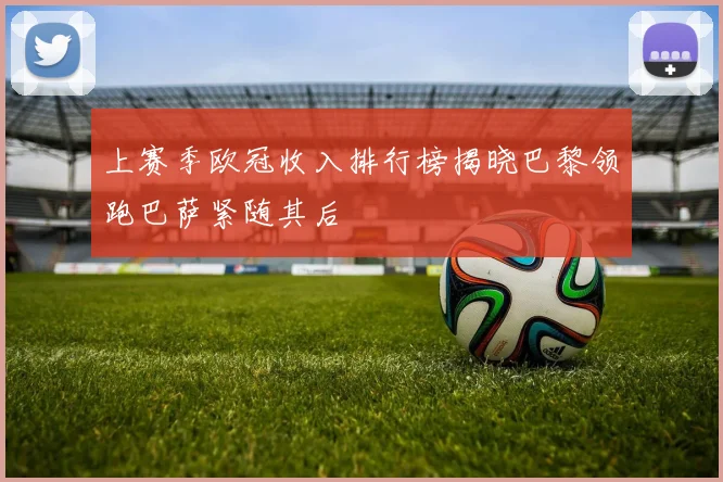 上赛季欧冠收入排行榜揭晓巴黎领跑巴萨紧随其后