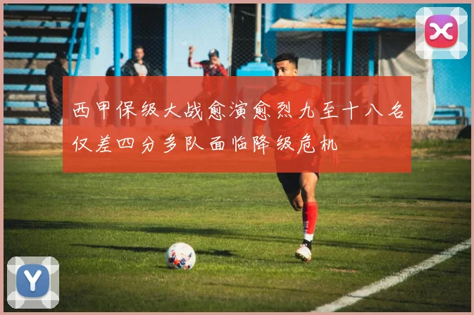 西甲保级大战愈演愈烈九至十八名仅差四分多队面临降级危机