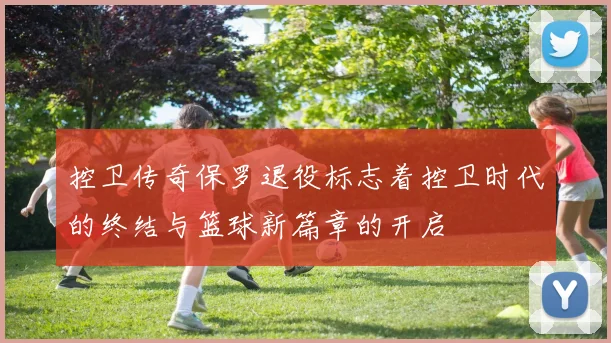 控卫传奇保罗退役标志着控卫时代的终结与篮球新篇章的开启