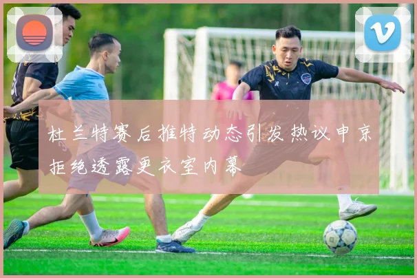杜兰特赛后推特动态引发热议申京拒绝透露更衣室内幕