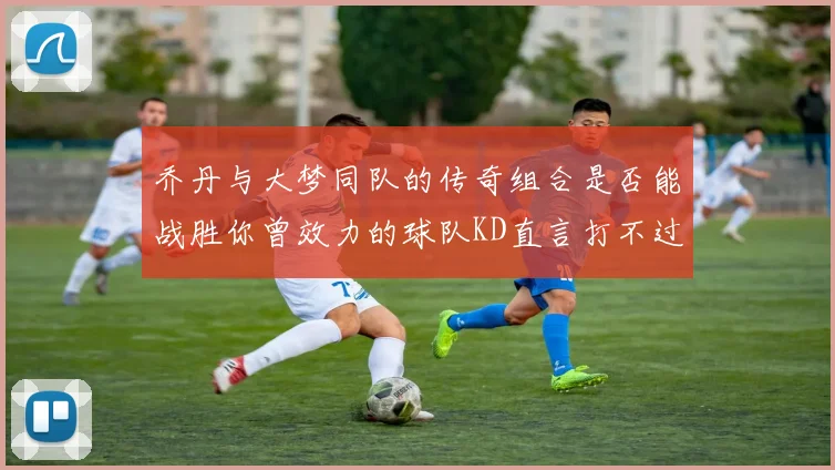 乔丹与大梦同队的传奇组合是否能战胜你曾效力的球队KD直言打不过实在太疯狂