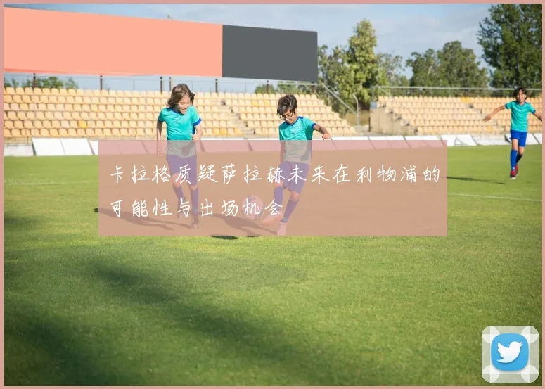 卡拉格质疑萨拉赫未来在利物浦的可能性与出场机会