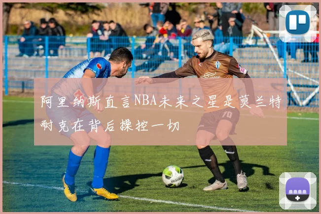 阿里纳斯直言NBA未来之星是莫兰特耐克在背后操控一切