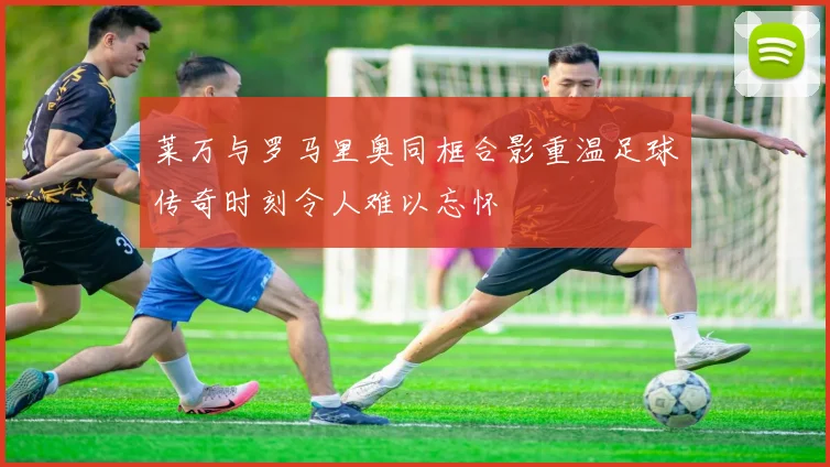 莱万与罗马里奥同框合影重温足球传奇时刻令人难以忘怀