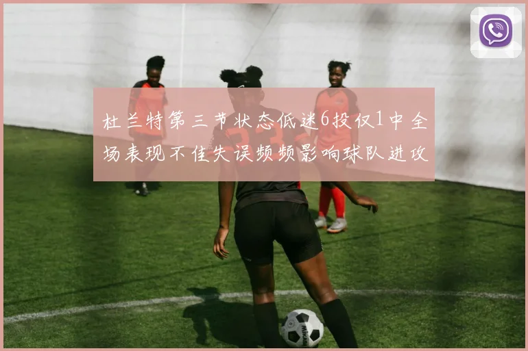杜兰特第三节状态低迷6投仅1中全场表现不佳失误频频影响球队进攻