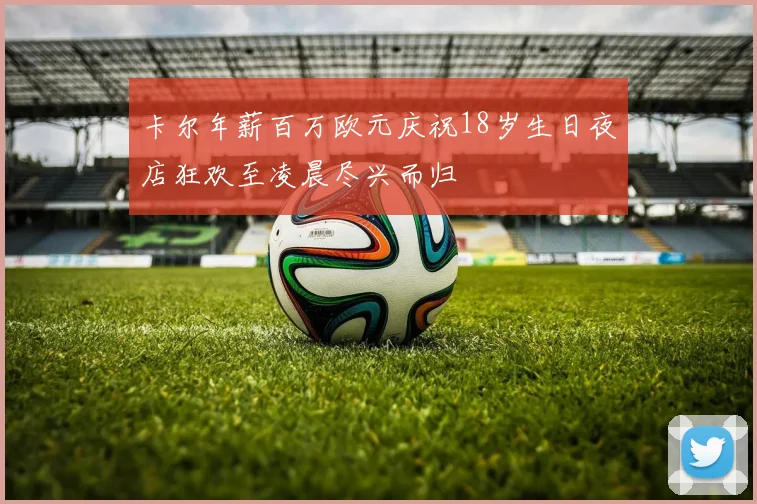 卡尔年薪百万欧元庆祝18岁生日夜店狂欢至凌晨尽兴而归