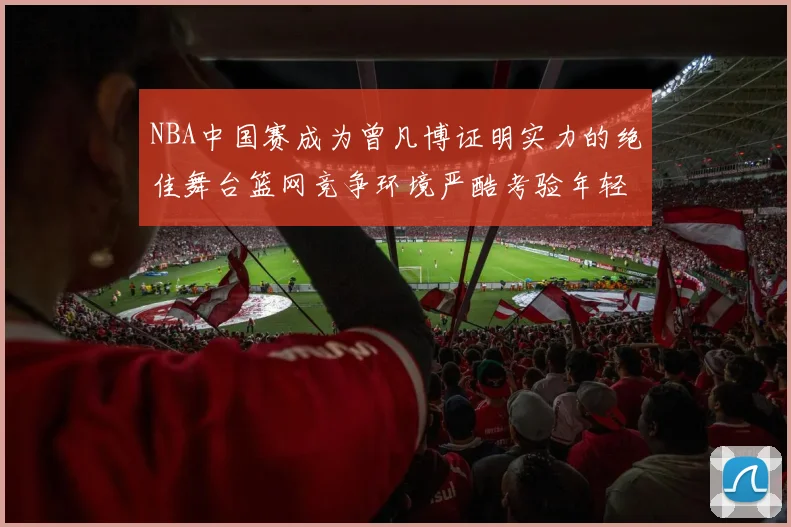 NBA中国赛成为曾凡博证明实力的绝佳舞台篮网竞争环境严酷考验年轻球员