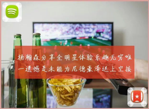 杨瀚森分享全明星体验乐趣无穷唯一遗憾是未能为尼德豪泽送上空接助攻