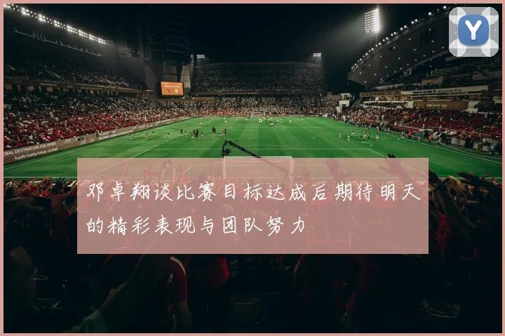 邓卓翔谈比赛目标达成后期待明天的精彩表现与团队努力