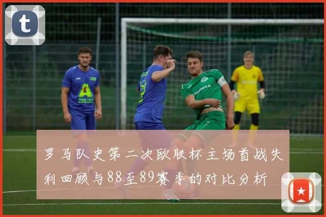 罗马队史第二次欧联杯主场首战失利回顾与88至89赛季的对比分析