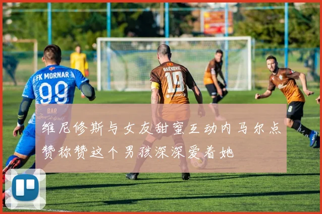 维尼修斯与女友甜蜜互动内马尔点赞称赞这个男孩深深爱着她